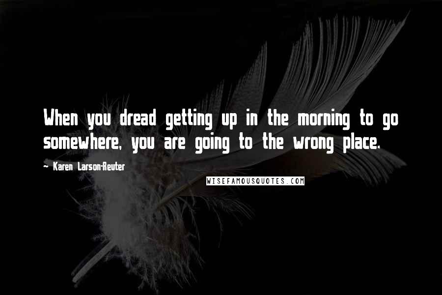 Karen Larson-Reuter Quotes: When you dread getting up in the morning to go somewhere, you are going to the wrong place.