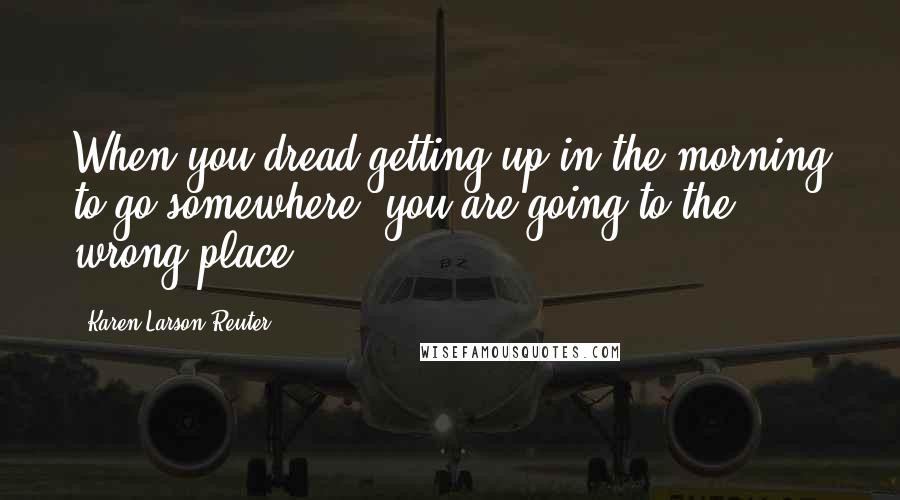 Karen Larson-Reuter Quotes: When you dread getting up in the morning to go somewhere, you are going to the wrong place.