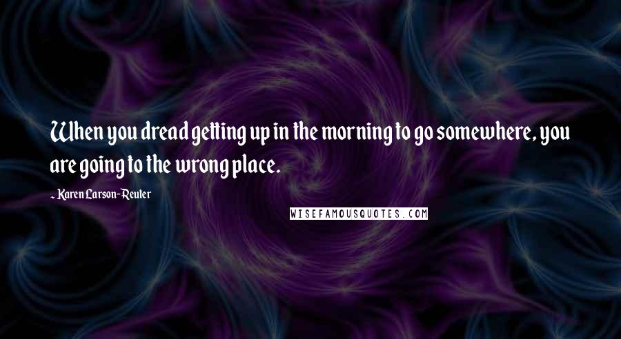 Karen Larson-Reuter Quotes: When you dread getting up in the morning to go somewhere, you are going to the wrong place.