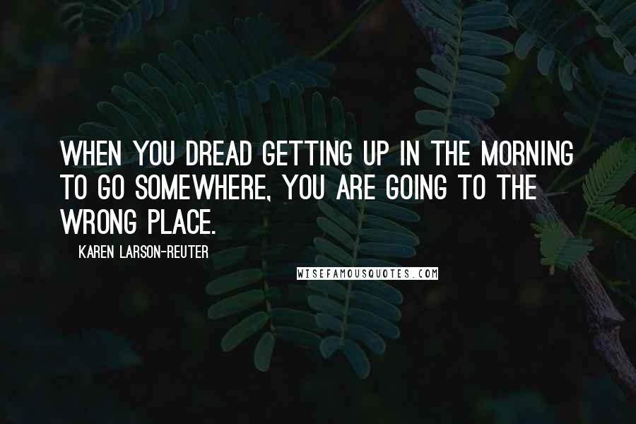 Karen Larson-Reuter Quotes: When you dread getting up in the morning to go somewhere, you are going to the wrong place.