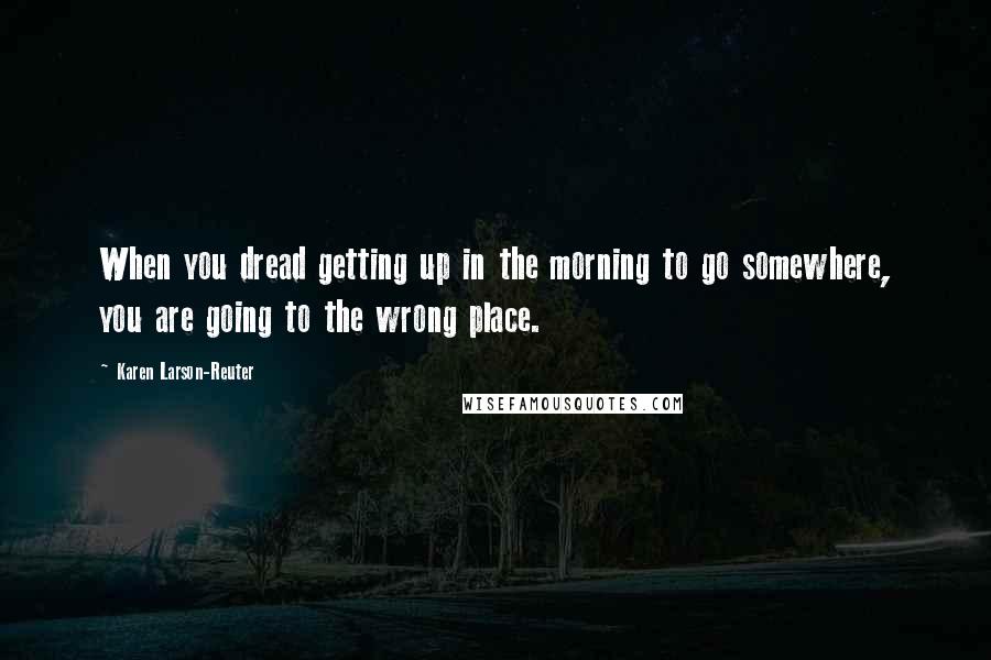 Karen Larson-Reuter Quotes: When you dread getting up in the morning to go somewhere, you are going to the wrong place.