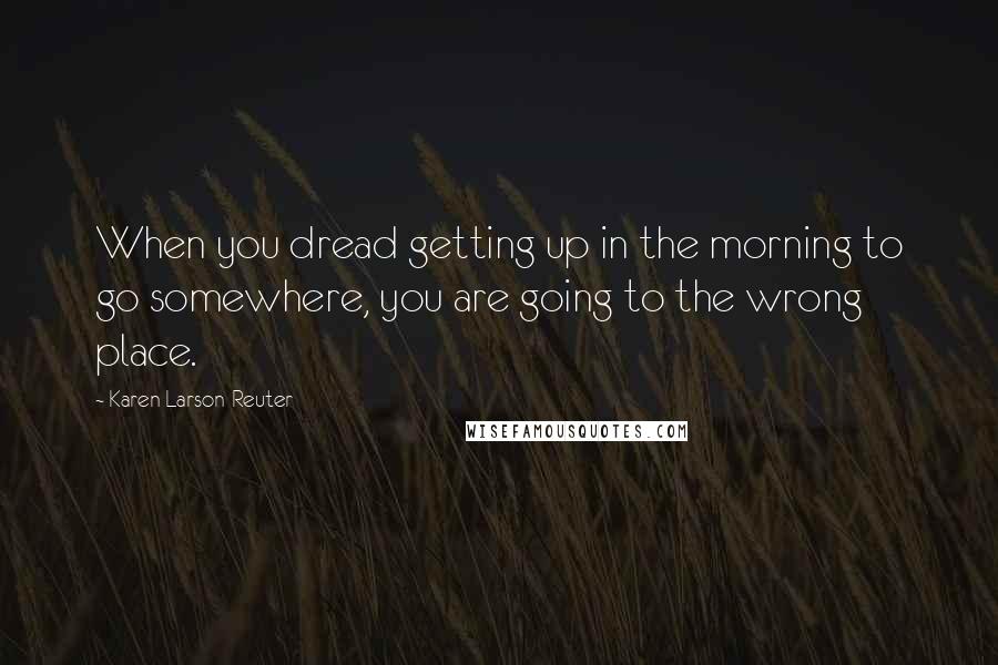 Karen Larson-Reuter Quotes: When you dread getting up in the morning to go somewhere, you are going to the wrong place.