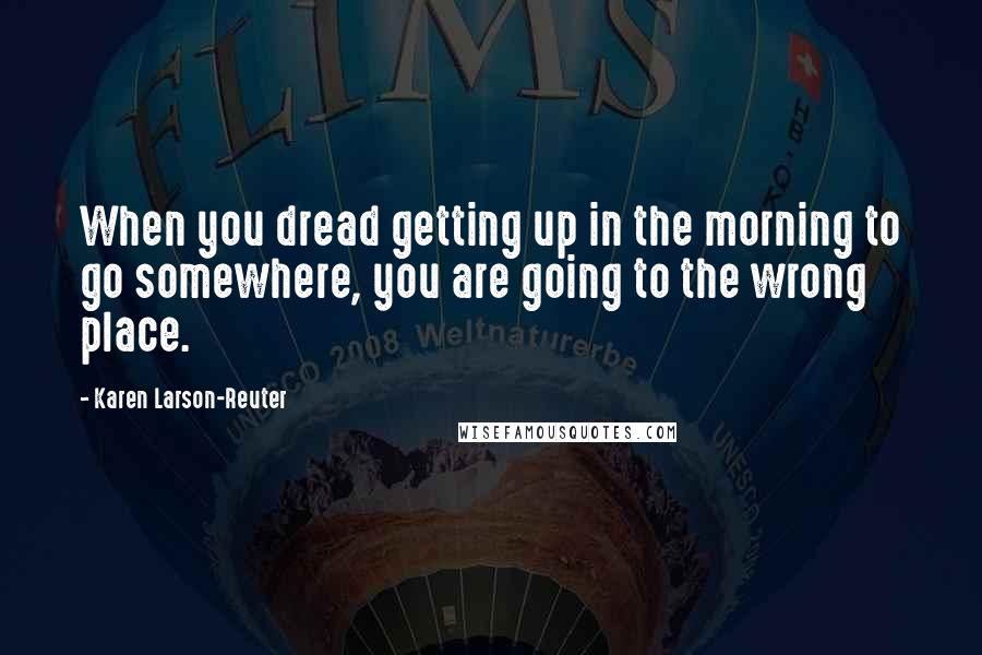 Karen Larson-Reuter Quotes: When you dread getting up in the morning to go somewhere, you are going to the wrong place.