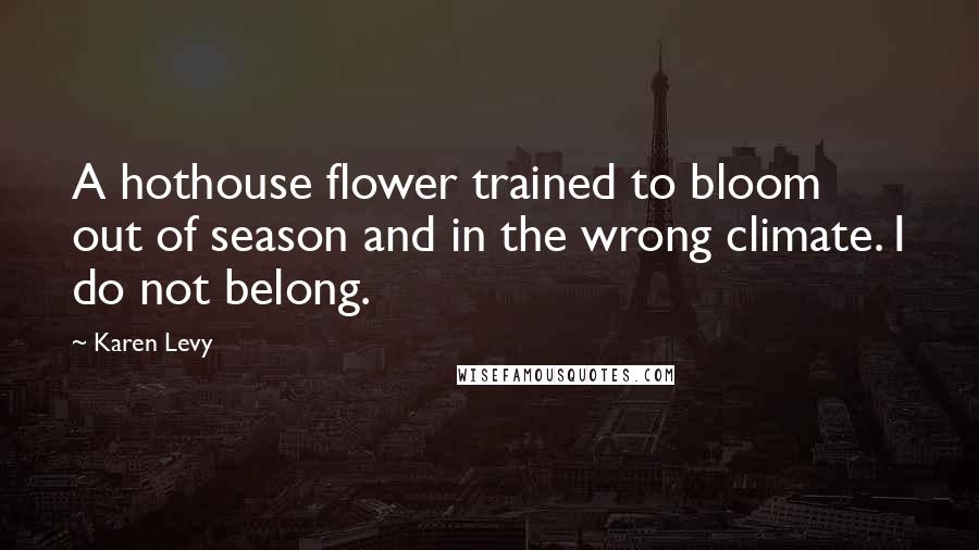 Karen Levy Quotes: A hothouse flower trained to bloom out of season and in the wrong climate. I do not belong.