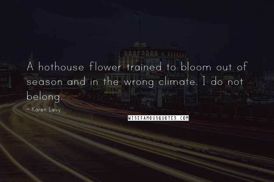 Karen Levy Quotes: A hothouse flower trained to bloom out of season and in the wrong climate. I do not belong.