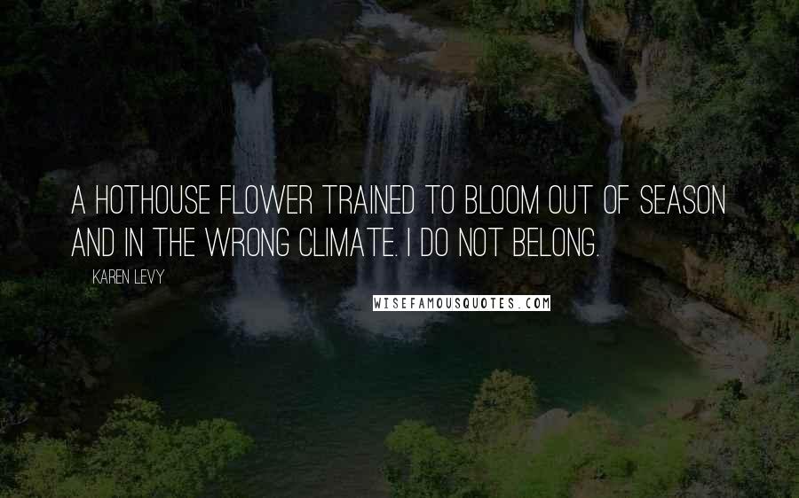 Karen Levy Quotes: A hothouse flower trained to bloom out of season and in the wrong climate. I do not belong.