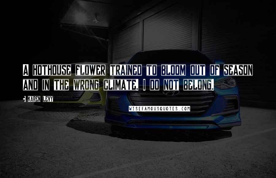 Karen Levy Quotes: A hothouse flower trained to bloom out of season and in the wrong climate. I do not belong.