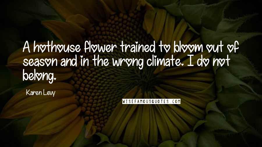 Karen Levy Quotes: A hothouse flower trained to bloom out of season and in the wrong climate. I do not belong.