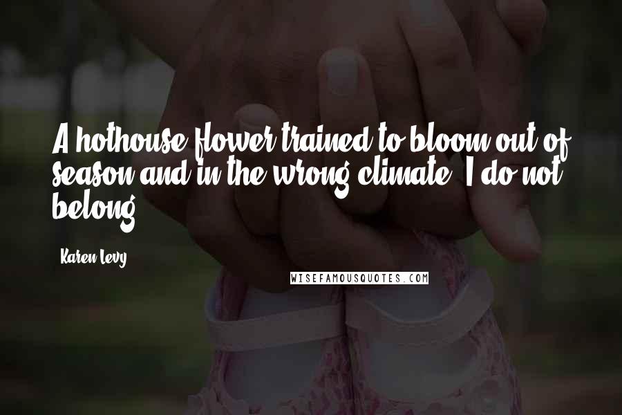 Karen Levy Quotes: A hothouse flower trained to bloom out of season and in the wrong climate. I do not belong.