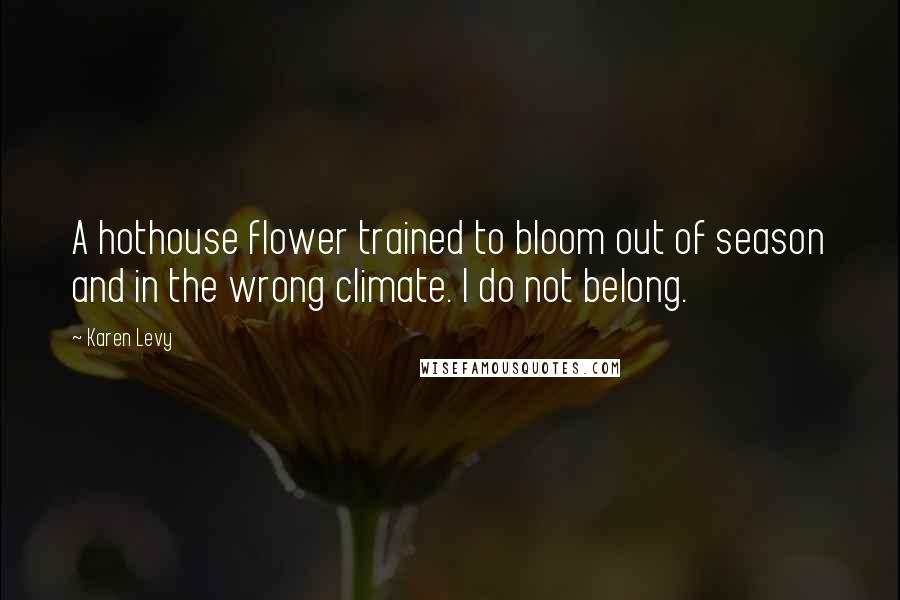 Karen Levy Quotes: A hothouse flower trained to bloom out of season and in the wrong climate. I do not belong.