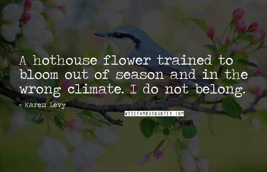 Karen Levy Quotes: A hothouse flower trained to bloom out of season and in the wrong climate. I do not belong.