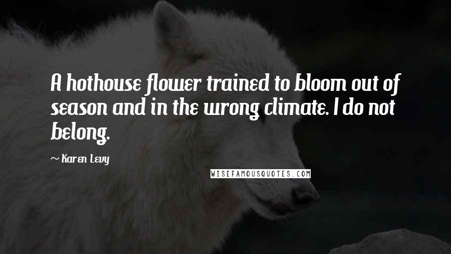 Karen Levy Quotes: A hothouse flower trained to bloom out of season and in the wrong climate. I do not belong.