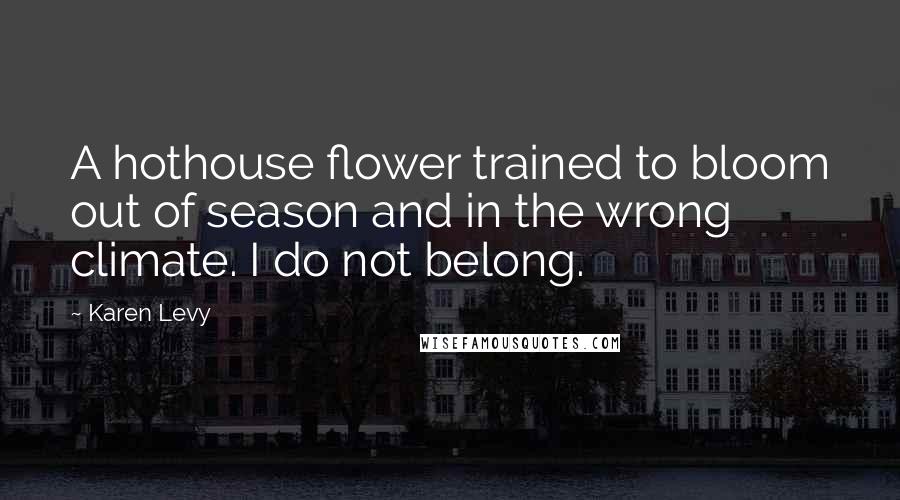 Karen Levy Quotes: A hothouse flower trained to bloom out of season and in the wrong climate. I do not belong.