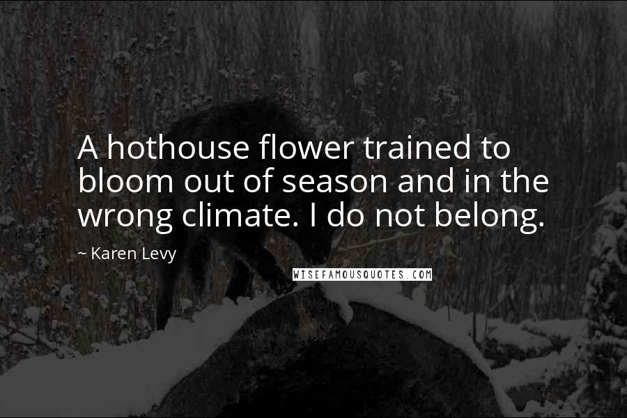 Karen Levy Quotes: A hothouse flower trained to bloom out of season and in the wrong climate. I do not belong.