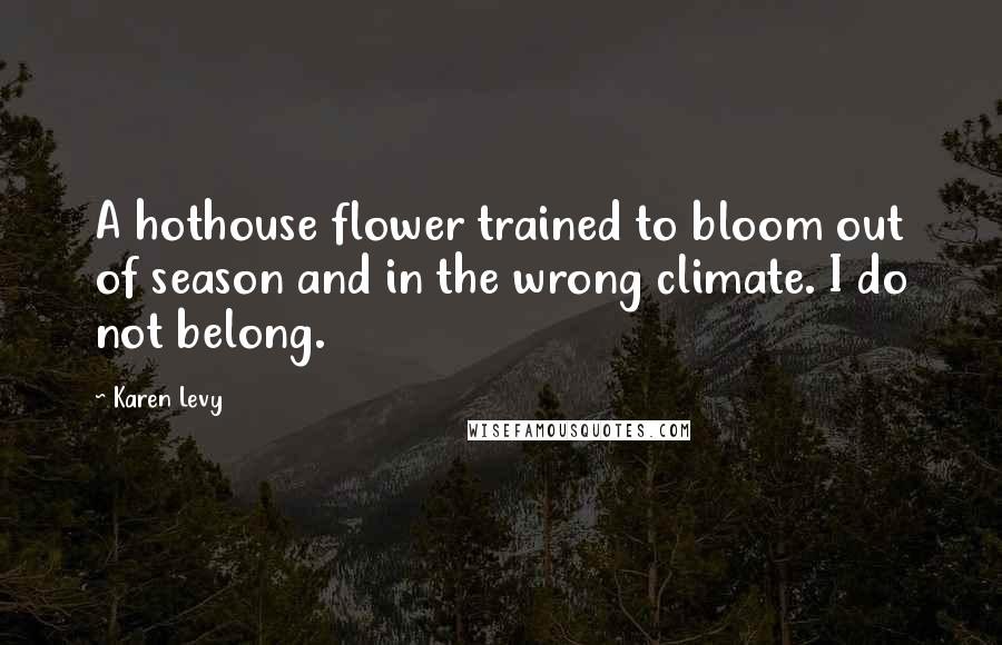 Karen Levy Quotes: A hothouse flower trained to bloom out of season and in the wrong climate. I do not belong.