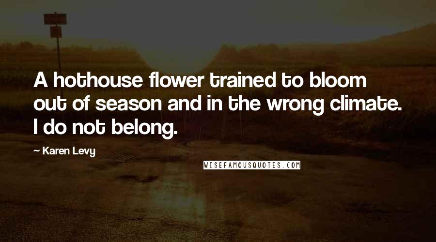 Karen Levy Quotes: A hothouse flower trained to bloom out of season and in the wrong climate. I do not belong.