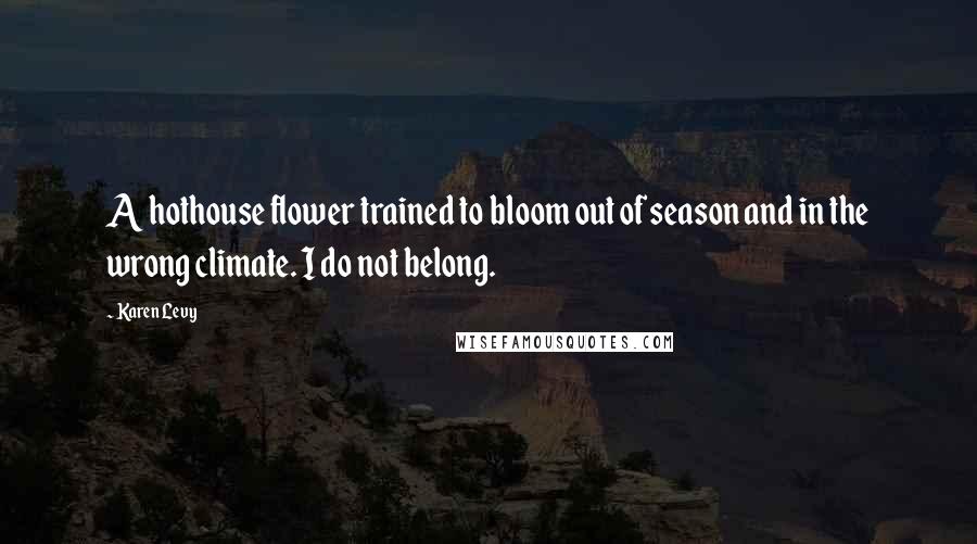 Karen Levy Quotes: A hothouse flower trained to bloom out of season and in the wrong climate. I do not belong.