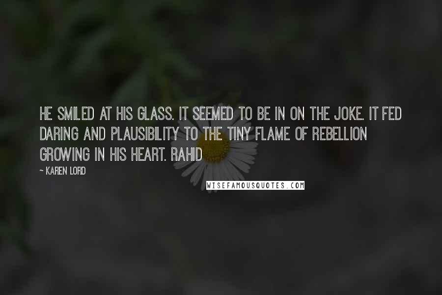 Karen Lord Quotes: He smiled at his glass. It seemed to be in on the joke. It fed daring and plausibility to the tiny flame of rebellion growing in his heart. Rahid