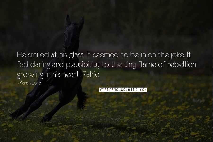 Karen Lord Quotes: He smiled at his glass. It seemed to be in on the joke. It fed daring and plausibility to the tiny flame of rebellion growing in his heart. Rahid