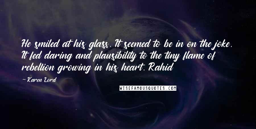 Karen Lord Quotes: He smiled at his glass. It seemed to be in on the joke. It fed daring and plausibility to the tiny flame of rebellion growing in his heart. Rahid