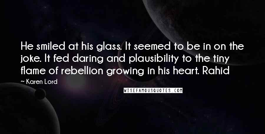 Karen Lord Quotes: He smiled at his glass. It seemed to be in on the joke. It fed daring and plausibility to the tiny flame of rebellion growing in his heart. Rahid