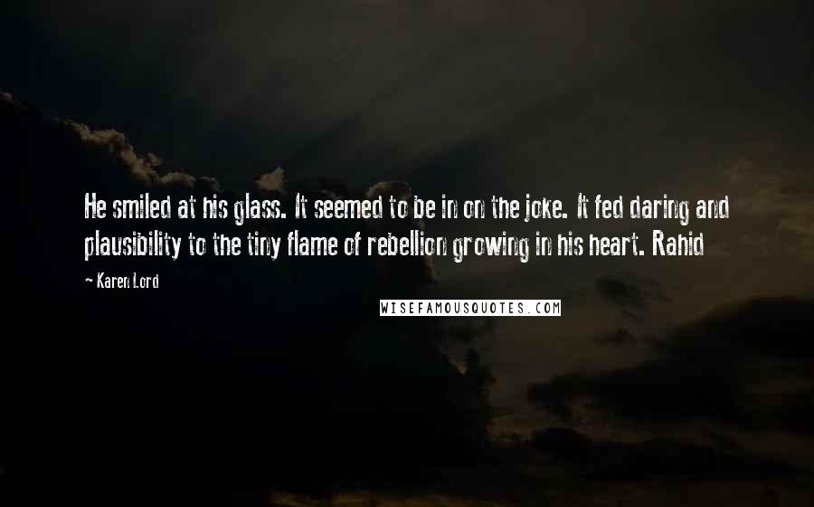 Karen Lord Quotes: He smiled at his glass. It seemed to be in on the joke. It fed daring and plausibility to the tiny flame of rebellion growing in his heart. Rahid