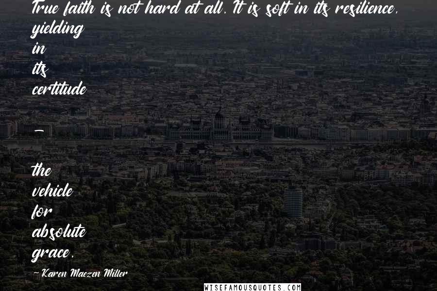 Karen Maezen Miller Quotes: True faith is not hard at all. It is soft in its resilience, yielding in its certitude - the vehicle for absolute grace.