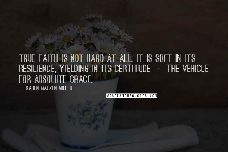Karen Maezen Miller Quotes: True faith is not hard at all. It is soft in its resilience, yielding in its certitude - the vehicle for absolute grace.