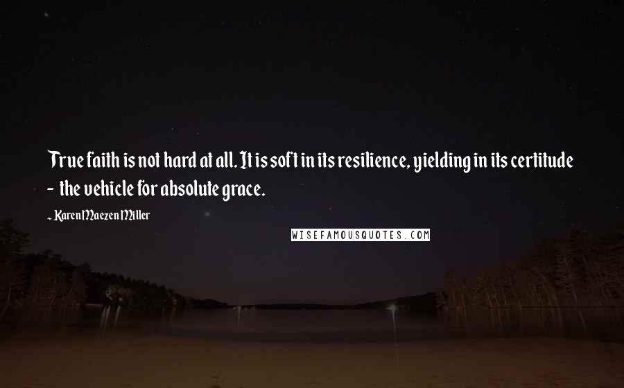 Karen Maezen Miller Quotes: True faith is not hard at all. It is soft in its resilience, yielding in its certitude - the vehicle for absolute grace.