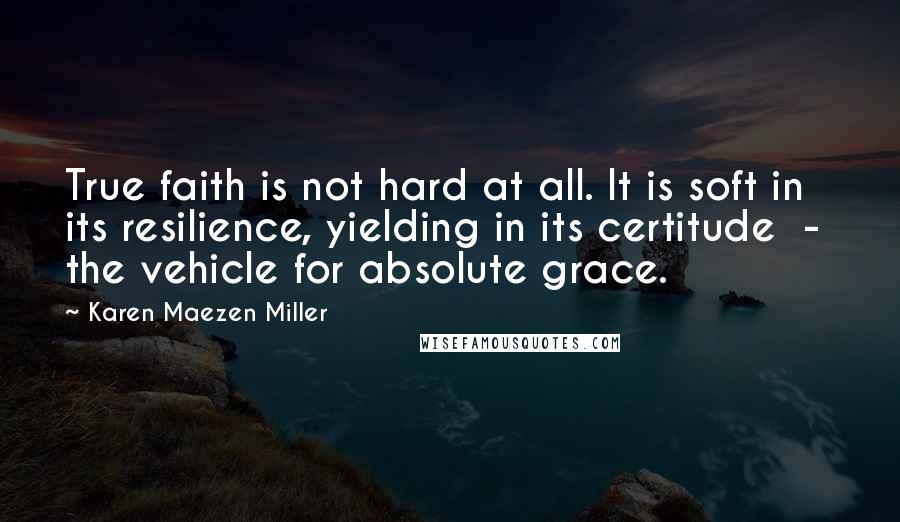Karen Maezen Miller Quotes: True faith is not hard at all. It is soft in its resilience, yielding in its certitude - the vehicle for absolute grace.