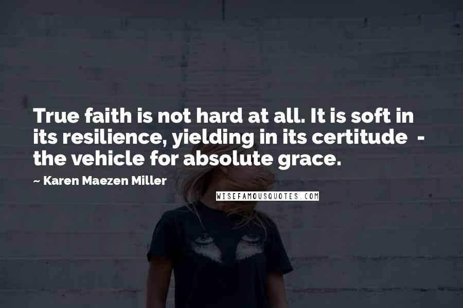 Karen Maezen Miller Quotes: True faith is not hard at all. It is soft in its resilience, yielding in its certitude - the vehicle for absolute grace.