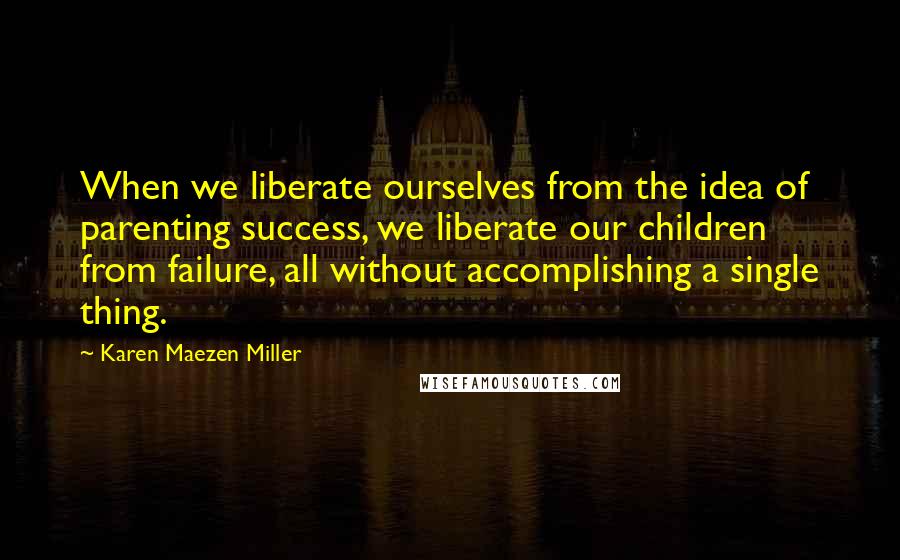 Karen Maezen Miller Quotes: When we liberate ourselves from the idea of parenting success, we liberate our children from failure, all without accomplishing a single thing.