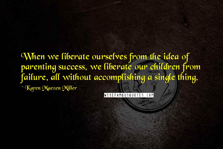 Karen Maezen Miller Quotes: When we liberate ourselves from the idea of parenting success, we liberate our children from failure, all without accomplishing a single thing.