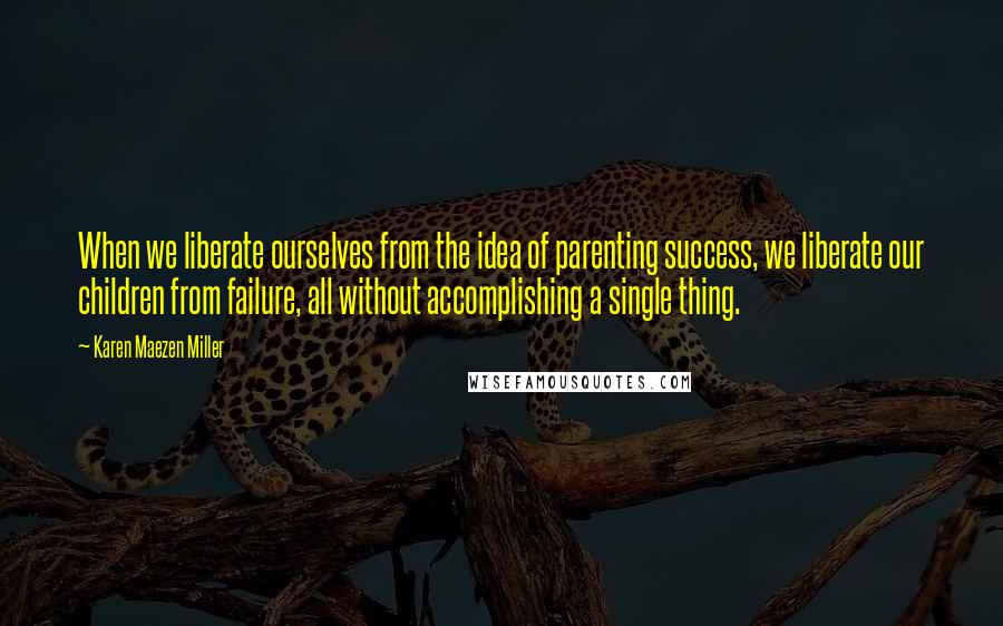 Karen Maezen Miller Quotes: When we liberate ourselves from the idea of parenting success, we liberate our children from failure, all without accomplishing a single thing.