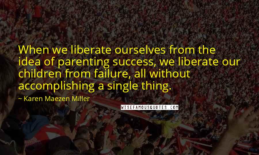 Karen Maezen Miller Quotes: When we liberate ourselves from the idea of parenting success, we liberate our children from failure, all without accomplishing a single thing.