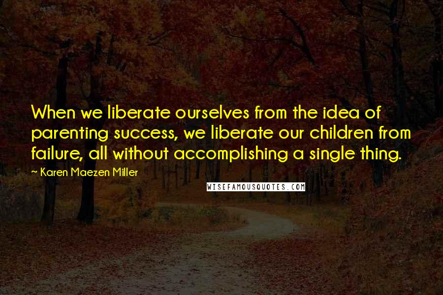 Karen Maezen Miller Quotes: When we liberate ourselves from the idea of parenting success, we liberate our children from failure, all without accomplishing a single thing.