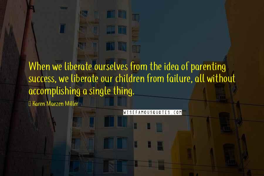 Karen Maezen Miller Quotes: When we liberate ourselves from the idea of parenting success, we liberate our children from failure, all without accomplishing a single thing.