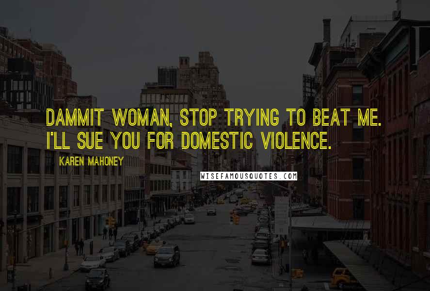 Karen Mahoney Quotes: Dammit woman, stop trying to beat me. I'll sue you for domestic violence.