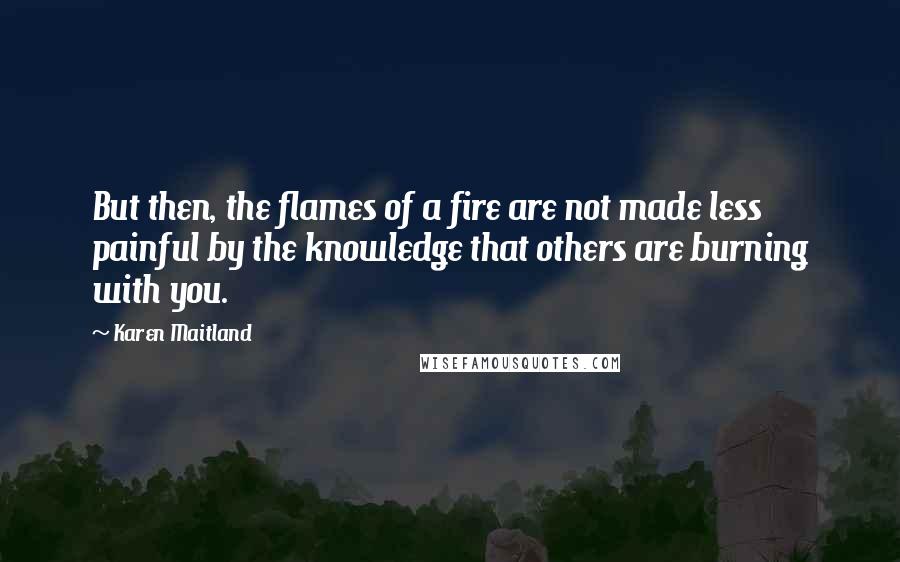 Karen Maitland Quotes: But then, the flames of a fire are not made less painful by the knowledge that others are burning with you.