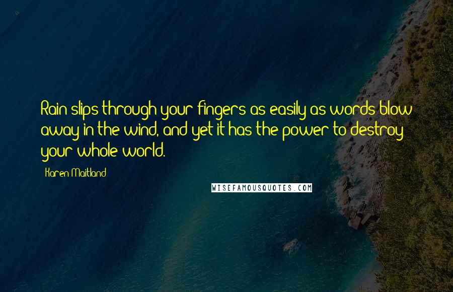Karen Maitland Quotes: Rain slips through your fingers as easily as words blow away in the wind, and yet it has the power to destroy your whole world.