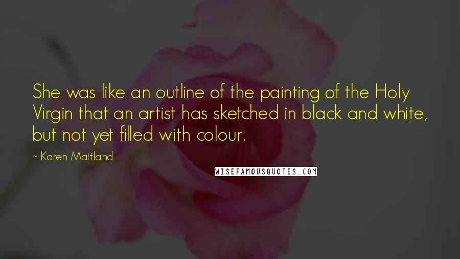 Karen Maitland Quotes: She was like an outline of the painting of the Holy Virgin that an artist has sketched in black and white, but not yet filled with colour.