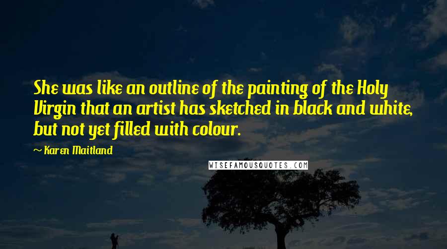 Karen Maitland Quotes: She was like an outline of the painting of the Holy Virgin that an artist has sketched in black and white, but not yet filled with colour.