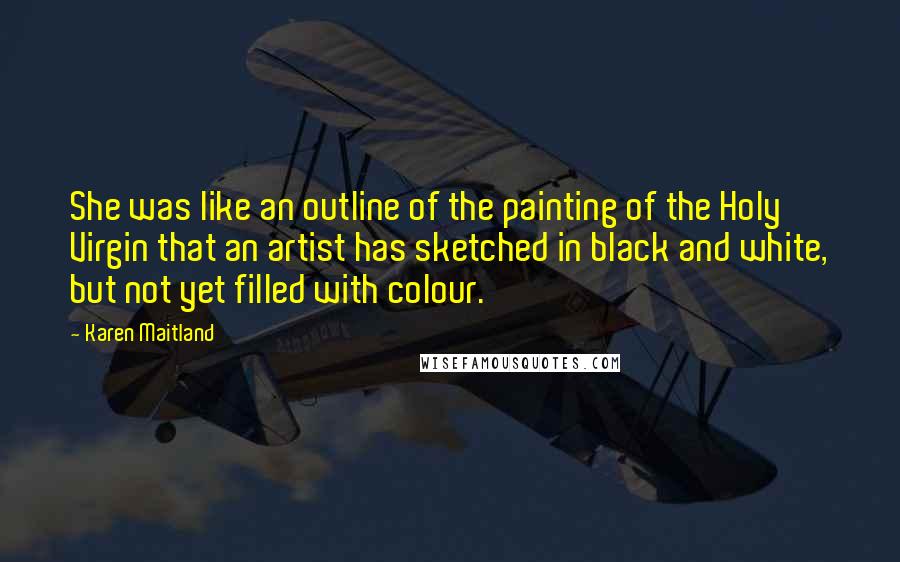 Karen Maitland Quotes: She was like an outline of the painting of the Holy Virgin that an artist has sketched in black and white, but not yet filled with colour.