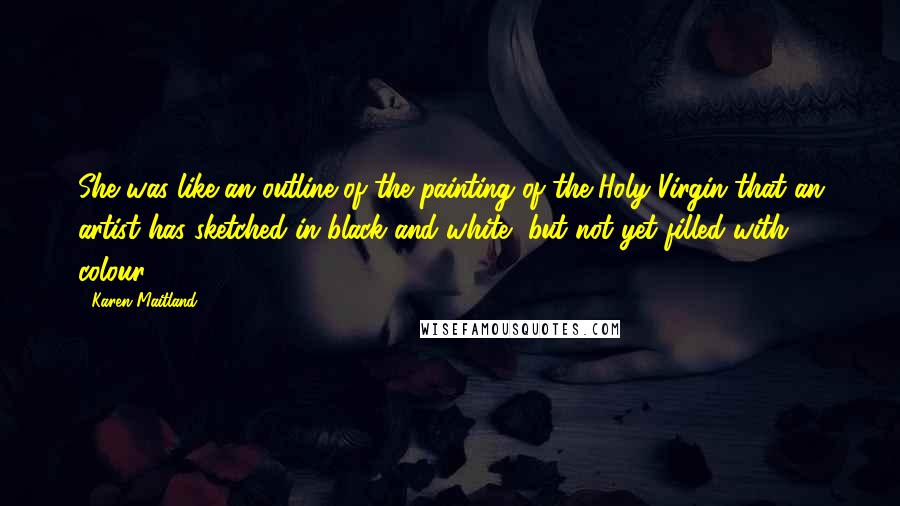 Karen Maitland Quotes: She was like an outline of the painting of the Holy Virgin that an artist has sketched in black and white, but not yet filled with colour.