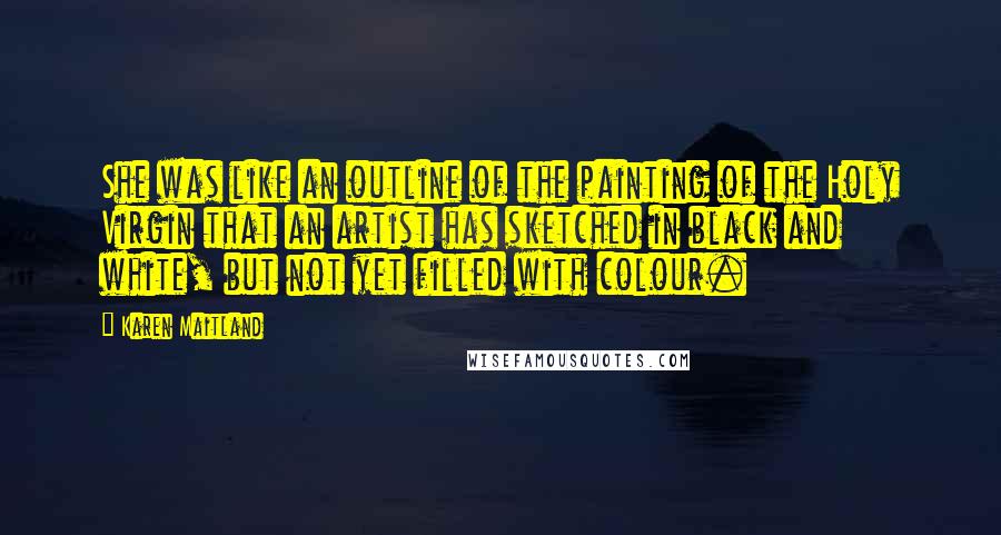 Karen Maitland Quotes: She was like an outline of the painting of the Holy Virgin that an artist has sketched in black and white, but not yet filled with colour.