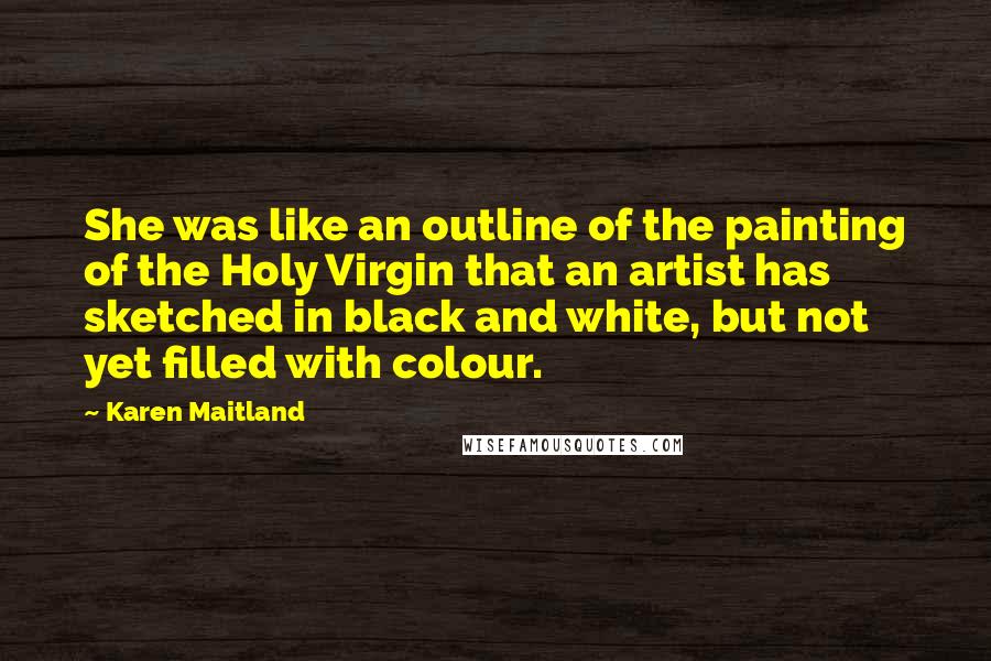 Karen Maitland Quotes: She was like an outline of the painting of the Holy Virgin that an artist has sketched in black and white, but not yet filled with colour.