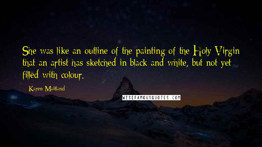 Karen Maitland Quotes: She was like an outline of the painting of the Holy Virgin that an artist has sketched in black and white, but not yet filled with colour.