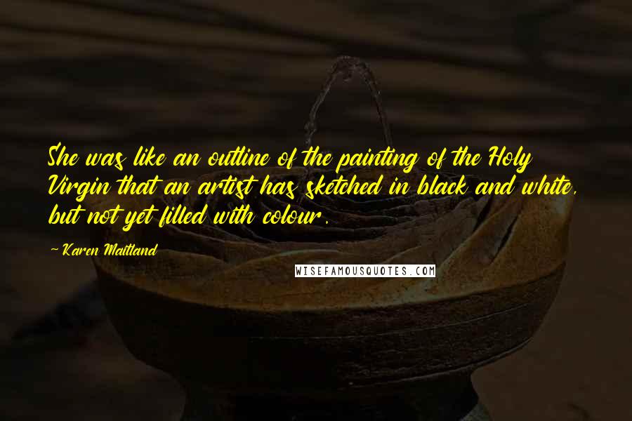 Karen Maitland Quotes: She was like an outline of the painting of the Holy Virgin that an artist has sketched in black and white, but not yet filled with colour.