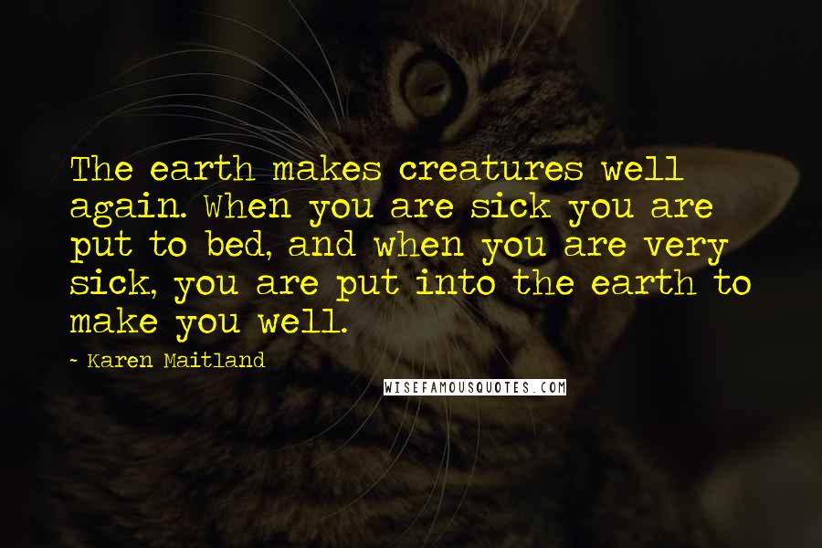 Karen Maitland Quotes: The earth makes creatures well again. When you are sick you are put to bed, and when you are very sick, you are put into the earth to make you well.