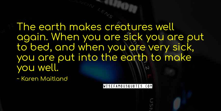 Karen Maitland Quotes: The earth makes creatures well again. When you are sick you are put to bed, and when you are very sick, you are put into the earth to make you well.